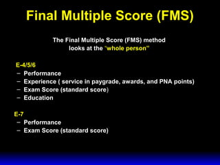 3 February 2003 Navy Advancement Center 12
Final Multiple Score (FMS)
The Final Multiple Score (FMS) method
looks at the “whole person”
E-4/5/6
– Performance
– Experience ( service in paygrade, awards, and PNA points)
– Exam Score (standard score)
– Education
E-7
– Performance
– Exam Score (standard score)
 