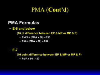 3 February 2003 Navy Advancement Center 16
PMA (Cont’d)
PMA Formulas
– E-6 and below
(16 pt difference between EP & MP or MP & P)
– E-4/5 = (PMA x 80) – 230
– E-6 = (PMA x 80) – 204
– E-7
(10 point difference between EP & MP or MP & P)
– PMA x 50 - 120
 