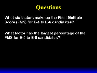 3 February 2003 Navy Advancement Center 3
Questions
What six factors make up the Final Multiple
Score (FMS) for E-4 to E-6 candidates?
What factor has the largest percentage of the
FMS for E-4 to E-6 candidates?
 