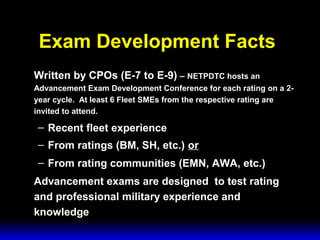3 February 2003 Navy Advancement Center 7
Written by CPOs (E-7 to E-9) – NETPDTC hosts an
Advancement Exam Development Conference for each rating on a 2-
year cycle. At least 6 Fleet SMEs from the respective rating are
invited to attend.
– Recent fleet experience
– From ratings (BM, SH, etc.) or
– From rating communities (EMN, AWA, etc.)
Advancement exams are designed to test rating
and professional military experience and
knowledge
Exam Development Facts
 