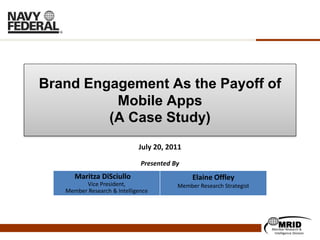 Brand Engagement As the Payoff of
          Mobile Apps
         (A Case Study)
                             July 20, 2011

                              Presented By
      Maritza DiSciullo                       Elaine Offley
         Vice President,                 Member Research Strategist
   Member Research & Intelligence




                                                                          MRID
                                                                      Member Research &
                                                                       Intelligence Division
 