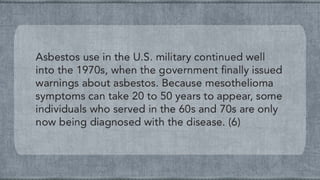 Asbestos use in the U.S. military continued well
into the 1970s, when the government finally issued
warnings about asbestos. Because mesothelioma
symptoms can take 20 to 50 years to appear, some
individuals who served in the 60s and 70s are only
now being diagnosed with the disease. (6)
 