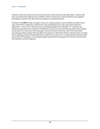 2 0 1 2   T A C M A N




Volunteers who do not pass the test may review the course materials and retake them. Anyone who
does not achieve the minimum score of 80% or above on the test or retest should be encouraged to
participate in another role other than Tax Preparer or Quality Reviewer.

Volunteers will NOT be able to prepare returns or conduct quality reviews until the tax officer has a
copy of the VITA certification certificate for each certification level, and a copy of the Volunteer
Agreement – Form 13615, with test scores and signed/dated by the volunteer. If a volunteer has
problems passing the more advanced certification courses, but can pass the basic and/or intermediate
levels, then he or she may be able to prepare returns for those levels only. Each TAC should have
screening questions in place that will allow tax preparers to determine which customers they can assist.
These questions will also help identify those people whose taxes are so complex that they fall out of the
scope of the VITA program. Screening during the appointment making process will save time for both
the volunteers and the taxpayers.




                                                   10
 