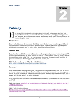 2 0 1 2   T A C M A N




                                                                                           2
                                                                                            Chapter




Publicity

H
           ow successfully you publicize your tax program will heavily influence the success of your
           program, from recruiting volunteers, to attracting business and gaining popular support for
           your program. We’ve compiled a brief list of possibilities. Please do not feel limited by this list,
           it is merely a place to start.

The Volunteers

Don’t overlook the most obvious source of publicity--your volunteers, who work throughout different
departments and commands on your base. These volunteers can drum up business by posting flyers,
asking their commands to run POD notes, and by just talking to their shipmates.

Television, Radio

If your base has an AFN television or radio station, ask the programming manager to do a story on VITA,
publicize the opening of the tax center, provide tax tips, etc. “Sailors helping Sailors” is always a popular
theme with our media, and VITA is a perfect example of that theme. Many stations will be willing to
produce a commercial advertising your site, with hours, location, etc.

NLSO Pacific recorded a great VITA video with AFN in Japan:
https://www.facebook.com/video/video.php?v=196351970376599

Newspaper

Most bases have a local military newspaper. These papers are generally happy to print your tax articles
as often as you care to write them, and may be willing to run an advertisement for your tax program at
no cost. If you do write articles, please forward a copy to Code 16 (preferably an electronic copy) so that
we can keep them as samples for other commands.

Many commands have success utilizing the local base newspaper to advertise about services provided at
their TAC.

NLSO Mid-Atlantic: http://www.norfolknavyflagship.com/news/quarterdeck/article_784bbe54-1d1f-11e1-
a90f-0019bb2963f4.html

NLSO Pacific Detachment Guam:
http://www.cnic.navy.mil/Guam/InstallationGuide/FacilitiesAndResources/Legal/NavalLegalServiceOffice-
TaxServices/CNICD_A072690



                                                      11
 