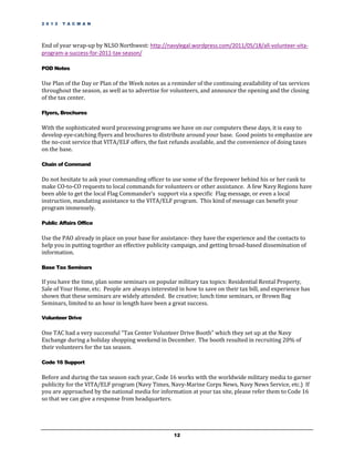 2 0 1 2   T A C M A N




End of year wrap-up by NLSO Northwest: http://navylegal.wordpress.com/2011/05/18/all-volunteer-vita-
program-a-success-for-2011-tax-season/

POD Notes

Use Plan of the Day or Plan of the Week notes as a reminder of the continuing availability of tax services
throughout the season, as well as to advertise for volunteers, and announce the opening and the closing
of the tax center.

Flyers, Brochures

With the sophisticated word processing programs we have on our computers these days, it is easy to
develop eye-catching flyers and brochures to distribute around your base. Good points to emphasize are
the no-cost service that VITA/ELF offers, the fast refunds available, and the convenience of doing taxes
on the base.

Chain of Command

Do not hesitate to ask your commanding officer to use some of the firepower behind his or her rank to
make CO-to-CO requests to local commands for volunteers or other assistance. A few Navy Regions have
been able to get the local Flag Commander’s support via a specific Flag message, or even a local
instruction, mandating assistance to the VITA/ELF program. This kind of message can benefit your
program immensely.

Public Affairs Office

Use the PAO already in place on your base for assistance- they have the experience and the contacts to
help you in putting together an effective publicity campaign, and getting broad-based dissemination of
information.

Base Tax Seminars

If you have the time, plan some seminars on popular military tax topics: Residential Rental Property,
Sale of Your Home, etc. People are always interested in how to save on their tax bill, and experience has
shown that these seminars are widely attended. Be creative; lunch time seminars, or Brown Bag
Seminars, limited to an hour in length have been a great success.

Volunteer Drive

One TAC had a very successful “Tax Center Volunteer Drive Booth” which they set up at the Navy
Exchange during a holiday shopping weekend in December. The booth resulted in recruiting 20% of
their volunteers for the tax season.

Code 16 Support

Before and during the tax season each year, Code 16 works with the worldwide military media to garner
publicity for the VITA/ELF program (Navy Times, Navy-Marine Corps News, Navy News Service, etc.) If
you are approached by the national media for information at your tax site, please refer them to Code 16
so that we can give a response from headquarters.




                                                    12
 