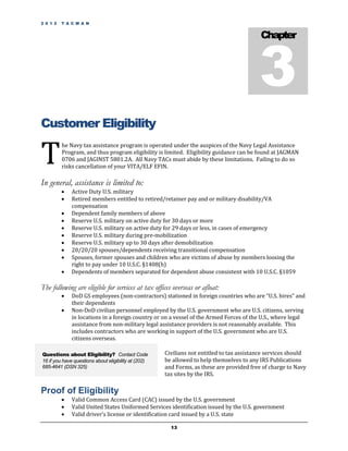 2 0 1 2   T A C M A N




                                                                                           3
                                                                                            Chapter




Customer Eligibility

T
          he Navy tax assistance program is operated under the auspices of the Navy Legal Assistance
          Program, and thus program eligibility is limited. Eligibility guidance can be found at JAGMAN
          0706 and JAGINST 5801.2A. All Navy TACs must abide by these limitations. Failing to do so
          risks cancellation of your VITA/ELF EFIN.

In general, assistance is limited to:
             Active Duty U.S. military
             Retired members entitled to retired/retainer pay and or military disability/VA
              compensation
             Dependent family members of above
             Reserve U.S. military on active duty for 30 days or more
             Reserve U.S. military on active duty for 29 days or less, in cases of emergency
             Reserve U.S. military during pre-mobilization
             Reserve U.S. military up to 30 days after demobilization
             20/20/20 spouses/dependents receiving transitional compensation
             Spouses, former spouses and children who are victims of abuse by members loosing the
              right to pay under 10 U.S.C. §1408(h)
             Dependents of members separated for dependent abuse consistent with 10 U.S.C. §1059

The following are eligible for services at tax offices overseas or afloat:
             DoD GS employees (non-contractors) stationed in foreign countries who are “U.S. hires” and
              their dependents
             Non-DoD civilian personnel employed by the U.S. government who are U.S. citizens, serving
              in locations in a foreign country or on a vessel of the Armed Forces of the U.S., where legal
              assistance from non-military legal assistance providers is not reasonably available. This
              includes contractors who are working in support of the U.S. government who are U.S.
              citizens overseas.

Questions about Eligibility? Contact Code             Civilians not entitled to tax assistance services should
16 if you have questions about eligibility at (202)   be allowed to help themselves to any IRS Publications
685-4641 (DSN 325)                                    and Forms, as these are provided free of charge to Navy
                                                      tax sites by the IRS.

Proof of Eligibility
             Valid Common Access Card (CAC) issued by the U.S. government
             Valid United States Uniformed Services identification issued by the U.S. government
             Valid driver’s license or identification card issued by a U.S. state

                                                        13
 