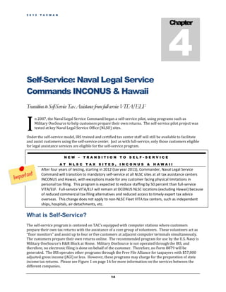 2 0 1 2   T A C M A N




                                                                                          4
                                                                                           Chapter




Self-Service: Naval Legal Service
Commands INCONUS & Hawaii
Transition to Self-Service Tax Assistance from full-service VITA/ELF


I
     n 2007, the Naval Legal Service Command began a self-service pilot, using programs such as
     Military OneSource to help customers prepare their own returns. The self-service pilot project was
     tested at key Naval Legal Service Office (NLSO) sites.

Under the self-service model, IRS trained and certified tax center staff will still be available to facilitate
and assist customers using the self-service center. Just as with full-service, only those customers eligible
for legal assistance services are eligible for the self-service program.

                         NEW    –   TRANSITION TO SELF-SERVICE

                        AT NLSC TAX          SITES, INCONUS                 &   HAWAII
          After four years of testing, starting in 2012 (tax year 2011), Commander, Naval Legal Service
          Command will transition to mandatory self-service at all NLSC sites at all tax assistance centers
          INCONUS and Hawaii, with exceptions made for any customer facing physical limitations in
          personal tax filing. This program is expected to reduce staffing by 50 percent than full-service
          VITA/ELF. Full-service VITA/ELF will remain at OCONUS NLSC locations (excluding Hawaii) because
          of reduced commercial tax filing alternatives and reduced access to timely expert tax advice
          overseas. This change does not apply to non-NLSC Fleet VITA tax centers, such as independent
          ships, hospitals, air detachments, etc.

What is Self-Service?
The self-service program is centered on TAC’s equipped with computer stations where customers
prepare their own tax returns with the assistance of a core group of volunteers. These volunteers act as
“floor monitors” and assist up to four or five customers at adjacent computer terminals simultaneously.
The customers prepare their own returns online. The recommended program for use by the U.S. Navy is
Military OneSource’s H&R Block at Home. Military OneSource is not operated through the IRS, and
therefore, no electronic filing is done on behalf of the customer. Therefore, no Form 8879 will be
generated. The IRS operates other programs through the Free File Alliance for taxpayers with $57,000
adjusted gross income (AGI) or less. However, these programs may charge for the preparation of state
income tax returns. Please see Figure 1 on page 16 for more information on the services between the
different companies.

                                                     14
 