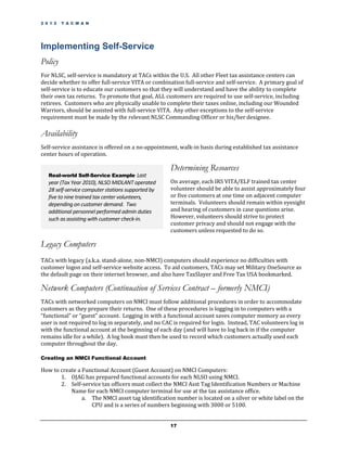 2 0 1 2   T A C M A N




Implementing Self-Service
Policy
For NLSC, self-service is mandatory at TACs within the U.S. All other Fleet tax assistance centers can
decide whether to offer full-service VITA or combination full-service and self-service. A primary goal of
self-service is to educate our customers so that they will understand and have the ability to complete
their own tax returns. To promote that goal, ALL customers are required to use self-service, including
retirees. Customers who are physically unable to complete their taxes online, including our Wounded
Warriors, should be assisted with full-service VITA. Any other exceptions to the self-service
requirement must be made by the relevant NLSC Commanding Officer or his/her designee.

Availability
Self-service assistance is offered on a no-appointment, walk-in basis during established tax assistance
center hours of operation.

                                                    Determining Resources
   Real-world Self-Service Example Last
   year (Tax Year 2010), NLSO MIDLANT operated      On average, each IRS VITA/ELF trained tax center
   28 self-service computer stations supported by   volunteer should be able to assist approximately four
   five to nine trained tax center volunteers,      or five customers at one time on adjacent computer
   depending on customer demand. Two                terminals. Volunteers should remain within eyesight
   additional personnel performed admin duties      and hearing of customers in case questions arise.
   such as assisting with customer check-in.        However, volunteers should strive to protect
                                                    customer privacy and should not engage with the
                                                    customers unless requested to do so.

Legacy Computers
TACs with legacy (a.k.a. stand-alone, non-NMCI) computers should experience no difficulties with
customer logon and self-service website access. To aid customers, TACs may set Military OneSource as
the default page on their internet browser, and also have TaxSlayer and Free Tax USA bookmarked.

Network Computers (Continuation of Services Contract – formerly NMCI)
TACs with networked computers on NMCI must follow additional procedures in order to accommodate
customers as they prepare their returns. One of these procedures is logging in to computers with a
“functional” or “guest” account. Logging in with a functional account saves computer memory as every
user is not required to log in separately, and no CAC is required for login. Instead, TAC volunteers log in
with the functional account at the beginning of each day (and will have to log back in if the computer
remains idle for a while). A log book must then be used to record which customers actually used each
computer throughout the day.

Creating an NMCI Functional Account

How to create a Functional Account (Guest Account) on NMCI Computers:
       1. OJAG has prepared functional accounts for each NLSO using NMCI.
       2. Self-service tax officers must collect the NMCI Asst Tag Identification Numbers or Machine
           Name for each NMCI computer terminal for use at the tax assistance office.
                a. The NMCI asset tag identification number is located on a silver or white label on the
                   CPU and is a series of numbers beginning with 3000 or 5100.


                                                    17
 