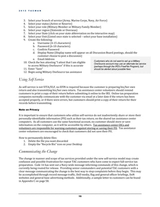 2 0 1 2   T A C M A N




    3.  Select your branch of service (Army, Marine Corps, Navy, Air Force)
    4.  Select your status (Active or Reserve)
    5.  Select your role (Military Member or Military Family Member)
    6.  Select your region (Stateside or Overseas)
    7.  Select your State (click on your state abbreviation on the interactive map)
    8.  Select your Unit (Listed once state is selected – select your base installation)
    9.  Create the following:
            a. Username (4-15 characters)
            b. Password (6-10 characters)
            c. Confirm Password
            d. Display Name (Display name will appear on all Discussion Board postings, should the
                customer choose to post a discussion)
            e. Email Address
                                                                   Customers who do not want to set up a Military
    10. Check the box attesting “I attest that I am eligible       OneSource account may use an alternate tax service
        to access Military OneSource” if this is accurate          (perhaps through the IRS’s FreeFile Program), but
    11. Enter “Save”                                               should be alerted about possible fees
    12. Begin using Military OneSource tax assistance

Using Self-Service
As self-service is not VITA/ELF, no EFIN is required because the customer is preparing his/her own
return and also transmitting his/her own return. Tax assistance center volunteers should remind
customers to print a copy of their return before submitting it online to the IRS. Online tax preparation
companies normally communicate with the customer via email at a later date if the return has been
accepted properly, or if there were errors, but customers should print a copy of their return for their
records before transmitting.

Note on Privacy

It is important to ensure that customers who utilize self-service do not inadvertently share or store their
personally-identifiable information (PII) such as their tax return, on the shared tax assistance center
computers. As all customers use the same functional account, no customer should store or save
information on the computer, as it will be accessible by others. Tax assistance center OICs and
volunteers are responsible for warning customers against storing or saving their PII. Tax assistance
center volunteers are encouraged to check that customers did not save their PII.

How to permanently delete files:
   1. Delete the file you want discarded
   2. Empty the “Recycle Bin” icon on your Desktop

Communicating the Change
The change in manner and scope of tax services provided under the new self-service model may create
confusion and possible frustration for repeat TAC customers who have come to expect full-service tax
preparation. Code 16 has sent out a Navy-wide message informing commands of this change, which is
currently being routed for release. Providing senior commanders and potential TAC customers with a
clear message communicating the change is the best way to stop complaints before they begin. This may
be accomplished through record message traffic, DoD media, flag and general officer briefings, DoN
websites and general base advertising methods. Additionally, a sample letter to customers can be found
in Appendix C on page 58.




                                                      19
 