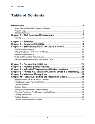2 0 1 2   T A C M A N




Table of Contents

Introduction ............................................................................................... 4
     How to Use this Manual & Program Philosophy…………………………………………………4
     Program scope .................................................................................................................... 5
     Contact information………………………………………………………………………………….6
Chapter 1 – TAC Resource Requirements ............................................. 7
     Training……………………………………………………………………………………………….9

Chapter 2 – Publicity .............................................................................. 11
Chapter 3 – Customer Eligibility ............................................................ 13
Chapter 4 – Self-Service: NLSC INCONUS & Hawaii ............................ 14
     Self-Service tax programs. ............................................................................................................. 15
     Military OneSource v. IRS Free File Alliance...................................................................... 16
     Implementing self-service ................................................................................................... 17
     NLSO NMCI Functional Account Logins ............................................................................. 18
     Frequently Asked Questions for Self-Service TACs ........................................................... 20

Chapter 5 – Outstanding Initiatives ....................................................... 21
Chapter 6 – Reporting Requirements .................................................... 23
Chapter 7 – Individual Taxpayer Identification Numbers ..................... 24
Chapter 8 – Privacy Act, Volunteer Liability, Ethics & Competency ... 25
Chapter 9 – Volunteer Recognition ....................................................... 28
Chapter 10 – VITA/ELF: Setting the Program in Motion ....................... 29
     Registration with the IRS & Product Ordering ............................................................................. 29
     Filing Season Action Plan for VITA-ELF....................................................................................... 30
     TaxWise Software ............................................................................................................................ 32
     Software Setup… ............................................................................................................................. 33
     Setting Return Templates & Default Settings .............................................................................. 34
     Price List, Practitioner Pin & Prepare Use Only Fields .............................................................. 36
     Creating New Returns ..................................................................................................................... 38
     TaxWise Desktop ............................................................................................................................. 39
     TaxWise Important Phone Numbers ............................................................................................. 39




                                                                        2
 
