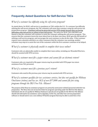 2 0 1 2   T A C M A N




Frequently Asked Questions for Self-Service TACs

What if a customer has difficulty using the self-service program?
As stated above, for NLSC, self-service is mandatory at TACs within the U.S. If a customer has difficulty
utilizing the self-service program, the TAC volunteer will assist that customer using the self-service tax
preparation program. Customers will not be given full-service VITA simply because they are having
difficulties with self-service or refuse to have self-service. The policy for NLSC TACs INCONUS and
Hawaii is that the volunteer will continue to assist the customer utilizing the self-service program. This
ensures that the customers learns the most about how to do their own taxes, NLSC gets the full benefit of
utilizing a self-service program, and encourages the next customer to also do the same. If the customer
requires more attention and there are other customers that the volunteer was assisting, another
volunteer may step in to assist the rest of the customers while the first customer continues to be helped.

What if a customer is physically unable to complete their taxes online?
Customers who are physically unable to complete their taxes online, including our Wounded Warriors,
should be assisted with VITA services.

What if a customer must file a paper return and cannot file an electronic return?
Customers who are required to file paper returns may be provided with VITA paper tax return
assistance from TAC personnel.

What if a customer must file a previous year’s return?
Customers who need to file previous year returns may be assisted with VITA services.

What if a customer qualifies for tax assistance services, but does not qualify for Military
OneSource (retiree) and has an AGI of over $57,000 and cannot file free using
programs through the IRS Free File Alliance?
The purpose of the Navy tax assistance program is to primarily assist junior enlisted personnel with their tax
preparation. The Navy does not set income limits for programs operating under the IRS Free File Alliance.
Individuals who do not qualify for Military OneSource and also do not qualify for the IRS Free File Alliance
should seek alternative tax assistance, such as Quicken, Turbo Tax, and other low-cost tax preparation
software or should seek to use a non-military VITA/ELF program that may be able to assist him or her.




                                                      20
 