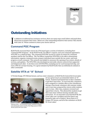 2 0 1 2   T A C M A N




                                                                                        5
                                                                                        Chapter




Outstanding Initiatives

I
      n addition to traditional tax assistance services, there are many ways reach Sailors and teach them
      about how to prepare their taxes. Below are a few outstanding initiatives that various TACs shared
      with Code 16. Please continue to share your stories with us!

Command POC Program
NLSO Pacific increased their returns by 15% based upon a variety of initiatives, including their
“Command POC Program.” At the NLSO Pacific Tax Officer's request, each area command appointed a
VITA POC as a collateral duty. The command VITA POC served as a point of contact for command
members and for the Tax Officer. The Tax Officer trained the VITA POCs to be able to disseminate
information, organize command events, prepare individual taxes outside the tax center, and track
progress at each command. This network was helpful to announce the opening of tax centers, details of
services, and updates. The VITA POCs also developed an internally cohesive network that supported
and helped each other. In all, there were 28 VITA POCs, including one for each homeported ship, and
even a POC for on-base housing. It’s a great initiative by NLSO Pacific that can definitely be utilized at
other commands!

Satellite VITA at “A” School
LT Ericka Ensign, ETC Michael Jensen, and tax center volunteers at NLSO North Central Det Great Lakes
                                                  set up a great way to accommodate Sailors at "A"
                                                  School. Students had limited time in their schedules
                                                  to get their taxes done. To overcome this, volunteers
                                                  were assigned to a satellite office at the schoolhouse.
                                                  During a class break, volunteers did customer intake
                                                  and to save time, prepared the returns while students
                                                  were in class. After class, students reviewed and
                                                  signed their returns. This allowed the students to get
                                                  their taxes done without missing valuable class
                                                  instruction. It's an innovative way that NLSO NC Det
                                                  Great Lakes saw a problem and went above and
                                                  beyond to take care of Sailors! Bravo Zulu to LT
                                                  Ensign, ETC Jensen, and all of the volunteers at NLSO
                                                  NC Great Lakes!
February 2011 – Tax Assistance Center volunteers prepare
taxes during the busiest month of the filing season at NLSO
North Central Det Great Lakes.




                                                              21
 