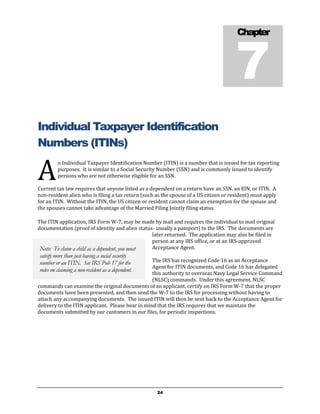 7
                                                                                       Chapter




Individual Taxpayer Identification
Numbers (ITINs)

A
         n Individual Taxpayer Identification Number (ITIN) is a number that is issued for tax reporting
         purposes. It is similar to a Social Security Number (SSN) and is commonly issued to identify
         persons who are not otherwise eligible for an SSN.

Current tax law requires that anyone listed as a dependent on a return have an SSN, an EIN, or ITIN. A
non-resident alien who is filing a tax return (such as the spouse of a US citizen or resident) must apply
for an ITIN. Without the ITIN, the US citizen or resident cannot claim an exemption for the spouse and
the spouses cannot take advantage of the Married Filing Jointly filing status.

The ITIN application, IRS Form W-7, may be made by mail and requires the individual to mail original
documentation (proof of identity and alien status- usually a passport) to the IRS. The documents are
                                                 later returned. The application may also be filed in
                                                 person at any IRS office, or at an IRS-approved
 Note: To claim a child as a dependent, you must Acceptance Agent.
satisfy more than just having a social security
number or an ITIN. See IRS Pub 17 for the         The IRS has recognized Code 16 as an Acceptance
                                                  Agent for ITIN documents, and Code 16 has delegated
rules on claiming a non-resident as a dependent.
                                                  this authority to overseas Navy Legal Service Command
                                                  (NLSC) commands. Under this agreement, NLSC
commands can examine the original documents of an applicant, certify on IRS Form W-7 that the proper
documents have been presented, and then send the W-7 to the IRS for processing without having to
attach any accompanying documents. The issued ITIN will then be sent back to the Acceptance Agent for
delivery to the ITIN applicant. Please bear in mind that the IRS requires that we maintain the
documents submitted by our customers in our files, for periodic inspections.




                                                    24
 