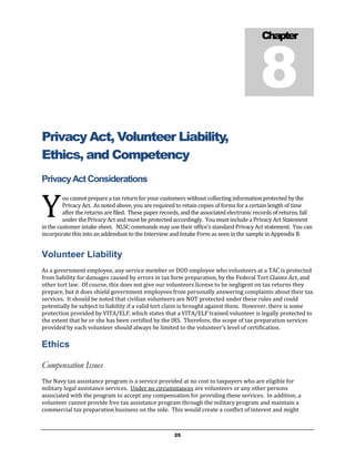 8
                                                                                           Chapter




Privacy Act, Volunteer Liability,
Ethics, and Competency
Privacy Act Considerations


Y
         ou cannot prepare a tax return for your customers without collecting information protected by the
         Privacy Act. As noted above, you are required to retain copies of forms for a certain length of time
         after the returns are filed. These paper records, and the associated electronic records of returns, fall
         under the Privacy Act and must be protected accordingly. You must include a Privacy Act Statement
in the customer intake sheet. NLSC commands may use their office’s standard Privacy Act statement. You can
incorporate this into an addendum to the Interview and Intake Form as seen in the sample in Appendix B.


Volunteer Liability
As a government employee, any service member or DOD employee who volunteers at a TAC is protected
from liability for damages caused by errors in tax form preparation, by the Federal Tort Claims Act, and
other tort law. Of course, this does not give our volunteers license to be negligent on tax returns they
prepare, but it does shield government employees from personally answering complaints about their tax
services. It should be noted that civilian volunteers are NOT protected under these rules and could
potentially be subject to liability if a valid tort claim is brought against them. However, there is some
protection provided by VITA/ELF, which states that a VITA/ELF trained volunteer is legally protected to
the extent that he or she has been certified by the IRS. Therefore, the scope of tax preparation services
provided by each volunteer should always be limited to the volunteer’s level of certification.

Ethics

Compensation Issues
The Navy tax assistance program is a service provided at no cost to taxpayers who are eligible for
military legal assistance services. Under no circumstances are volunteers or any other persons
associated with the program to accept any compensation for providing these services. In addition, a
volunteer cannot provide free tax assistance program through the military program and maintain a
commercial tax preparation business on the side. This would create a conflict of interest and might



                                                       25
 