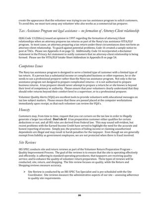 create the appearance that the volunteer was trying to use tax assistance program to solicit customers.
To avoid this, we must turn away any volunteer who also works as a commercial tax preparer.

Tax Assistance Program not legal assistance – no formation of Attorney-Client relationship
OJAG Code 13 (Ethics) issued an opinion in 1997 regarding the formation of attorney/client
relationships when an attorney prepares tax returns as part of the Navy’s tax assistance VITA/ELF
program. In most cases, an attorney preparing a tax return under these circumstances does not form an
attorney-client relationship. To guard against potential problems, Code 16 created a sample notice to
post at TACs. Please see Appendix A on page 52. Additionally, Code 16 incorporated a disclaimer
statement in the Privacy Act statement to notify customers that no attorney-client relationship is being
formed. Please see the VITA/ELF Intake Sheet Addendum in Appendix B on page 54.


Competence Issues
The Navy tax assistance program is designed to serve a limited type of customer with a limited type of
tax return. If a person has a substantial income or complicated business or other expenses, he or she
needs to use a professional preparer rather than the Navy tax assistance program. Not only is the tax
assistance program not designed to prepare complicated returns-- it is not authorized to prepare
business returns. A tax preparer should never attempt to prepare a return he or she knows is beyond
their level of competency or authority. Please ensure that your volunteers clearly understand that they
should refer returns beyond their comfort level to a supervisor, or to a professional preparer.

Volunteer Quality Alerts (VQA) are excellent tools to provide volunteers with educational messages on
tax law subject matters. Please ensure that these are passed placed at the computer workstations
immediately upon receipt, so that each volunteer can review the VQA’s.

Honesty
Customers may, from time to time, request that you cut corners on the tax law in order to illegally
generate a larger tax refund. Don’t do it! A tax preparation customer either qualifies for certain
deductions or not; and all IRS rules are derived from Federal law. This may sound self-evident, but
recent problems with the Earned Income Credit have served to highlight the need for the accurate and
honest reporting of income. Simply put, the practices of hiding income or claiming unauthorized
dependents are illegal and may result in harsh penalties for the taxpayer. Even though we are generally
exempt from liability as government employees, we are not protected when there is fraud involved.

Site Reviews
IRS SPEC conducts site and return reviews as part of the Volunteer Return Preparation Program –
Quality Improvement Process. The goal of the reviews is to ensure that the site is operating effectively
and efficiently; is adhering to standard operating procedures; that taxpayers are receiving quality
service; and to enhance the quality of volunteer return preparation. Three types of reviews will be
conducted; site, return, and shopping. The Site review focuses on quality, while the Return and
Shopping reviews measure accuracy.

     Site Review is conducted by an IRS SPEC Tax Specialist and is pre-scheduled with the Site
      Coordinator. Site reviews measure the administrative aspects of our site – assessing adherence
      to quality site requirements.




                                                   26
 