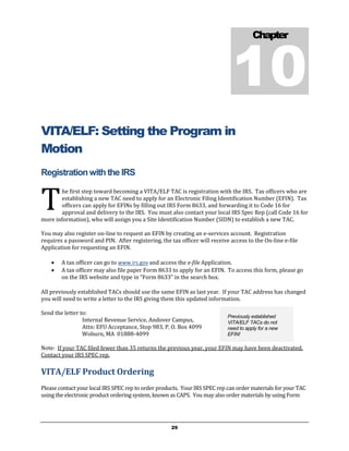 10
                                                                                       Chapter




VITA/ELF: Setting the Program in
Motion
Registration with the IRS


T
        he first step toward becoming a VITA/ELF TAC is registration with the IRS. Tax officers who are
        establishing a new TAC need to apply for an Electronic Filing Identification Number (EFIN). Tax
        officers can apply for EFINs by filling out IRS Form 8633, and forwarding it to Code 16 for
        approval and delivery to the IRS. You must also contact your local IRS Spec Rep (call Code 16 for
more information), who will assign you a Site Identification Number (SIDN) to establish a new TAC.

You may also register on-line to request an EFIN by creating an e-services account. Registration
requires a password and PIN. After registering, the tax officer will receive access to the On-line e-file
Application for requesting an EFIN.

       A tax officer can go to www.irs.gov and access the e-file Application.
       A tax officer may also file paper Form 8633 to apply for an EFIN. To access this form, please go
        on the IRS website and type in “Form 8633” in the search box.

All previously established TACs should use the same EFIN as last year. If your TAC address has changed
you will need to write a letter to the IRS giving them this updated information.

Send the letter to:
                                                                            Previously established
                 Internal Revenue Service, Andover Campus,                  VITA/ELF TACs do not
                 Attn: EFU Acceptance, Stop 983, P. O. Box 4099             need to apply for a new
                 Woburn, MA 01888-4099                                      EFIN!

Note: If your TAC filed fewer than 35 returns the previous year, your EFIN may have been deactivated.
Contact your IRS SPEC rep.

VITA/ELF Product Ordering
Please contact your local IRS SPEC rep to order products. Your IRS SPEC rep can order materials for your TAC
using the electronic product ordering system, known as CAPS. You may also order materials by using Form




                                                     29
 