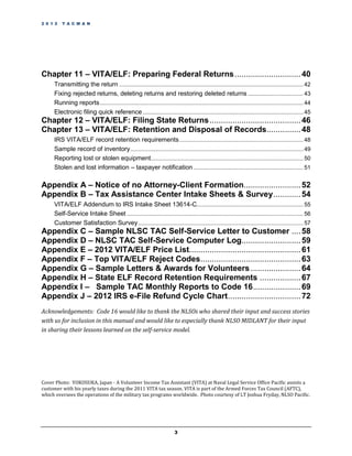 2 0 1 2   T A C M A N




Chapter 11 – VITA/ELF: Preparing Federal Returns ............................. 40
     Transmitting the return .................................................................................................................... 42
     Fixing rejected returns, deleting returns and restoring deleted returns ................................... 43
     Running reports ................................................................................................................................ 44
     Electronic filing quick reference ..................................................................................................... 45
Chapter 12 – VITA/ELF: Filing State Returns ........................................ 46
Chapter 13 – VITA/ELF: Retention and Disposal of Records............... 48
     IRS VITA/ELF record retention requirements .............................................................................. 48
     Sample record of inventory ............................................................................................................. 49
     Reporting lost or stolen equipment................................................................................................ 50
     Stolen and lost information – taxpayer notification ..................................................................... 51

Appendix A – Notice of no Attorney-Client Formation......................... 52
Appendix B – Tax Assistance Center Intake Sheets & Survey ............ 54
     VITA/ELF Addendum to IRS Intake Sheet 13614-C................................................................... 55
     Self-Service Intake Sheet ............................................................................................................... 56
     Customer Satisfaction Survey ........................................................................................................ 57
Appendix C – Sample NLSC TAC Self-Service Letter to Customer .... 58
Appendix D – NLSC TAC Self-Service Computer Log.......................... 59
Appendix E – 2012 VITA/ELF Price List................................................. 61
Appendix F – Top VITA/ELF Reject Codes............................................ 63
Appendix G – Sample Letters & Awards for Volunteers ...................... 64
Appendix H – State ELF Record Retention Requirements .................. 67
Appendix I – Sample TAC Monthly Reports to Code 16..................... 69
Appendix J – 2012 IRS e-File Refund Cycle Chart ................................ 72
Acknowledgements: Code 16 would like to thank the NLSOs who shared their input and success stories
with us for inclusion in this manual and would like to especially thank NLSO MIDLANT for their input
in sharing their lessons learned on the self-service model.




Cover Photo: YOKOSUKA, Japan - A Volunteer Income Tax Assistant (VITA) at Naval Legal Service Office Pacific assists a
customer with his yearly taxes during the 2011 VITA tax season. VITA is part of the Armed Forces Tax Council (AFTC),
which oversees the operations of the military tax programs worldwide. Photo courtesy of LT Joshua Fryday, NLSO Pacific.




                                                                         3
 