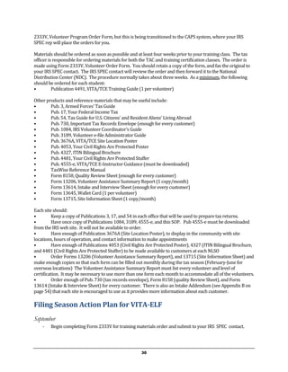 2333V, Volunteer Program Order Form, but this is being transitioned to the CAPS system, where your IRS
SPEC rep will place the orders for you.

Materials should be ordered as soon as possible and at least four weeks prior to your training class. The tax
officer is responsible for ordering materials for both the TAC and training certification classes. The order is
made using Form 2333V, Volunteer Order Form. You should retain a copy of the form, and fax the original to
your IRS SPEC contact. The IRS SPEC contact will review the order and then forward it to the National
Distribution Center (NDC). The procedure normally takes about three weeks. As a minimum, the following
should be ordered for each student:
•         Publication 4491, VITA/TCE Training Guide (1 per volunteer)

Other products and reference materials that may be useful include:
•       Pub. 3, Armed Forces’ Tax Guide
•       Pub. 17, Your Federal Income Tax
•       Pub. 54, Tax Guide for U.S. Citizens’ and Resident Aliens’ Living Abroad
•       Pub. 730, Important Tax Records Envelope (enough for every customer)
•       Pub. 1084, IRS Volunteer Coordinator’s Guide
•       Pub. 3189, Volunteer e-file Administrator Guide
•       Pub. 3676A, VITA/TCE Site Location Poster
•       Pub. 4053, Your Civil Rights Are Protected Poster
•       Pub. 4327, ITIN Bilingual Brochure
•       Pub. 4481, Your Civil Rights Are Protected Stuffer
•       Pub. 4555-e, VITA/TCE E-Instructor Guidance (must be downloaded)
•       TaxWise Reference Manual
•       Form 8158, Quality Review Sheet (enough for every customer)
•       Form 13206, Volunteer Assistance Summary Report (1 copy/month)
•       Form 13614, Intake and Interview Sheet (enough for every customer)
•       Form 13645, Wallet Card (1 per volunteer)
•       Form 13715, Site Information Sheet (1 copy/month)

Each site should:
•         Keep a copy of Publications 3, 17, and 54 in each office that will be used to prepare tax returns.
•         Have once copy of Publications 1084, 3189, 4555-e, and this SOP. Pub 4555-e must be downloaded
from the IRS web site. It will not be available to order.
•         Have enough of Publication 3676A (Site Location Poster), to display in the community with site
locations, hours of operation, and contact information to make appointments
•         Have enough of Publications 4053 (Civil Rights Are Protected Poster), 4327 (ITIN Bilingual Brochure,
and 4481 (Civil Rights Are Protected Stuffer) to be made available to customers at each NLSO
•         Order Forms 13206 (Volunteer Assistance Summary Report), and 13715 (Site Information Sheet) and
make enough copies so that each form can be filled out monthly during the tax season (February-June for
overseas locations) The Volunteer Assistance Summary Report must list every volunteer and level of
certification. It may be necessary to use more than one form each month to accommodate all of the volunteers.
•         Order enough of Pub. 730 (tax records envelope), Form 8158 (quality Review Sheet), and Form
13614 (Intake & Interview Sheet) for every customer. There is also an Intake Addendum (see Appendix B on
page 54) that each site is encouraged to use as it provides more information about each customer.

Filing Season Action Plan for VITA-ELF
September
    - Begin completing Form 2333V for training materials order and submit to your IRS SPEC contact.


                                                       30
 
