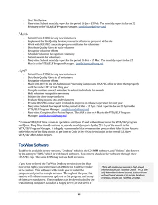 -    Start Site Review
    -    Navy sites: Submit monthly report for the period 16 Jan – 15 Feb. The monthly report is due on 22
         February to the VITA/ELF Program Manager. janelle.kuroda@navy.mil

March
    -    Submit Form 13206 for any new volunteers
    -    Implement the Site Quality Review process for all returns prepared at the site
    -    Work with IRS SPEC contact to prepare certificates for volunteers
    -    Distribute Quality Alerts to each volunteer
    -    Recognize volunteer efforts
    -    Schedule Volunteer Recognition ceremony
    -    Submit awards for volunteers
    -    Navy sites: Submit monthly report for the period 16 Feb – 15 Mar. The monthly report is due 22
         March to the VITA/ELF Program Manager. janelle.kuroda@navy.mil

April*
    -    Submit Form 13206 for any new volunteers
    -    Distribute Quality Alerts to all volunteers
    -    Recognize volunteer efforts
    -    Mail Form 8879 to the IRS Submission Processing Campus and IRS SPEC office or store them properly
         until December 31st of that filing year
    -    Compile numbers on each volunteer to submit individuals for awards
    -    Hold volunteer recognition ceremony
    -    Initiate site close-out procedures
    -    Evaluate filing season, site, and volunteers
    -    Provide IRS SPEC contact with feedback to improve or enhance operation for next year
    -    Navy sites: Submit final report for the period 16 Mar – 17 Apr. Final report is due on 23 Apr to the
         VITA/ELF Program Manager. janelle.kuroda@navy.mil
    -    Navy sites: Complete After-Action Report. The AAR is due on 4 May to the VITA/ELF Program
         Manager. janelle.kuroda@navy.mil

*Overseas VITA/ELF Sites remain in operation until June 15 and will continue to run the VITA/ELF program
until June. Navy Sites should continue to provide monthly reports by the 22nd day of the month to the
VITA/ELF Program Manager. It is highly recommended that overseas sites prepare their After Action Reports
before the end of the filing season to get them to Code 16 by 4 May for inclusion in the overall U.S. Navy
VITA/ELF After Action Report.


TaxWise Software
TaxWise is available in two versions, “Desktop” which is the CD-ROM software, and “Online,” also known
by its acronym “TWO,” which is web-based software. Tax centers should order software through their
IRS SPEC rep. The same EFIN may not use both versions.

If you have ordered the TaxWise Desktop version (see the blue
box to the right), you will receive a CD from the TaxWise vendor           TACs with continuous access to high-speed
in December. This software will enable you to install the                  internet should use TaxWise Online. TACs with
program and practice sample returns. Throughout the year, the              only intermittent internet access, such as those
                                                                           onboard naval vessels or in remote locations
vendor will release numerous updates to the program, and many              overseas, should use TaxWise Desktop.
of them are mandatory. These updates can be downloaded by the
transmitting computer, saved on a floppy drive (or USB drive if



                                                     32
 