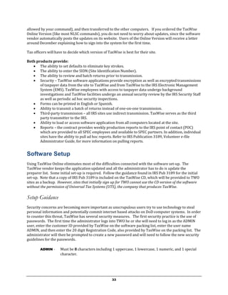allowed by your command), and then transferred to the other computers. If you ordered the TaxWise
Online Version (like most NLSC commands), you do not need to worry about updates, since the software
vendor automatically posts the updates on its website. Users of the Online Version will receive a letter
around December explaining how to sign into the system for the first time.

Tax officers will have to decide which version of TaxWise is best for their site.

Both products provide:
    The ability to set defaults to eliminate key strokes.
    The ability to enter the SIDN (Site Identification Number).
    The ability to review and batch returns prior to transmission.
    Security – TaxWise software applications provide encryption as well as encrypted transmissions
       of taxpayer data from the site to TaxWise and from TaxWise to the IRS Electronic Management
       System (EMS). TaxWise employees with access to taxpayer data undergo background
       investigations and TaxWise facilities undergo an annual security review by the IRS Security Staff
       as well as periodic ad hoc security inspections.
    Forms can be printed in English or Spanish.
    Ability to transmit a batch of returns instead of one-on-one transmission.
    Third-party transmission – all IRS sites use indirect transmission. TaxWise serves as the third
       party transmitter to the IRS.
    Ability to load or access software application from all computers located at the site.
    Reports – the contract provides weekly production reports to the IRS point of contact (POC)
       which are provided to all SPEC employees and available to SPEC partners. In addition, individual
       sites have the ability to pull ad hoc reports. Refer to IRS Publication 3189, Volunteer e-file
       Administrator Guide, for more information on pulling reports.


Software Setup
Using TaxWise Online eliminates most of the difficulties connected with the software set-up. The
TaxWise vendor keeps the application updated and all the administrator has to do is update the
preparer list. Some initial set-up is required. Follow the guidance found in IRS Pub 3189 for the initial
set-up. Note that a copy of IRS Pub 3189 is included on the TaxWise CD, which will be provided to TWO
sites as a backup. However, sites that initially sign up for TWO cannot use the CD version of the software
without the permission of Universal Tax Systems (UTS), the company that produces TaxWise.

Setup Guidance
Security concerns are becoming more important as unscrupulous users try to use technology to steal
personal information and potentially commit internet based attacks on DoD computer systems. In order
to counter this threat, TaxWise has several security measures. The first security practice is the use of
passwords. The first time the administrator logs into TWO he or she will need to log in as the ADMIN
user, enter the customer ID provided by TaxWise on the software packing list, enter the user name
ADMIN, and then enter the 20 digit Registration Code, also provided by TaxWise on the packing list. The
administrator will then be prompted to create a new password and will need to follow the new security
guidelines for the passwords.

        ADMIN   -    Must be 8 characters including 1 uppercase, 1 lowercase, 1 numeric, and 1 special
                     character.




                                                     33
 