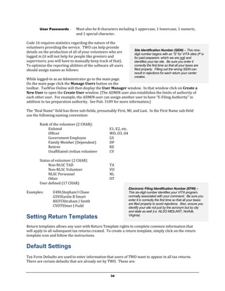 User Passwords     -   Must also be 8 characters including 1 uppercase, 1 lowercase, 1 numeric,
                               and 1 special character.

Code 16 requires statistics regarding the nature of the
volunteers providing the service. TWO can help provide
                                                                       Site Identification Number (SIDN) – This nine-
details on the production of all of your volunteers who are
                                                                       digit number begins with an “S” for VITA sites (P is
logged in (it will not help for people like greeters and               for paid preparers- which we are not) and
supervisors; you will have to manually keep track of that).            identifies your tax site. Be sure you enter it
To optimize the reporting abilities of the software all users          correctly the first time so that all your taxes are
should assign names as follows:                                        filed properly. Filling out the wrong SIDN can
                                                                       result in rejections for each return your center
                                                                       creates.
While logged-in as an Administrator go to the main page.
On the main page click the Manage Users button on the
toolbar. TaxWise Online will then display the User Manager window. In that window click on Create a
New User to open the Create User window. [The ADMIN user also establishes the limits of authority of
each other user. For example, the ADMIN user can assign another user to have “E-Filing Authority” in
addition to tax preparation authority. See Pub. 3189 for more information.]

The “Real Name” field has three sub-fields, presumably First, MI, and Last. In the First Name sub-field
use the following naming convention:

        Rank of the volunteer (2 CHAR):
            Enlisted                                E1, E2, etc.
            Officer                                 WO, O3, O4
            Government Employee                     GS
            Family Member (Dependent)               DP
            Retiree                                 RE
            Unaffiliated civilian volunteer         CV

        Status of volunteer (2 CHAR)
             Non-NLSC TAD                           TA
             Non-NLSC Volunteer                     VO
             NLSC Personnel                         NL
             Other                                  OT
        User defined (17 CHAR)
                                                                   Electronic Filing Identification Number (EFIN) –
Examples:       E4NLStephani I Chase                               This six-digit number identifies your VITA program,
                GSVOLeslie B Smart                                 normally associated with your command. Be sure you
                REOTAbraham J Smith                                enter it in correctly the first time so that all your taxes
                                                                   are filed properly to avoid rejections. Also, ensure you
                CVOTElmer J Fudd                                   identify your site not just by the acronym but by city
                                                                   and state as well (i.e. NLSO MIDLANT, Norfolk,
                                                                   Virginia)
Setting Return Templates
Return templates allows any user with Return Template rights to complete common information that
will apply to all subsequent tax returns created. To create a return template, simply click on the return
template icon and follow the instructions.

Default Settings
Tax Form Defaults are used to enter information that users of TWO want to appear in all tax returns.
There are certain defaults that are already set by TWO. These are:


                                                     34
 