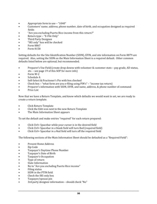 •       Appropriate form to use – “1040”
•       Customers’ name, address, phone number, date of birth, and occupation designed as required
        fields
•       “Are you excluding Puerto Rico income from this return?”
•       Return type – “E-File Only”
•       Third Party Designee
•       “IRS only” box will be checked
•       Form 8867
•       Form 8158

Setting defaults for the Site Identification Number (SIDN), EFIN, and site information on Form 8879 are
required. Also, setting the SIDN on the Main Information Sheet is a required default. Other common
defaults listed below are optional, but recommended.

•       Preparer’s Use Field (create drop downs with volunteer & customer stats – pay grade, AD status,
        etc. – see page 19 of this SOP for more info)
•       Form W-2
•       Schedule A
•       Self-Select & Practioner’s Pin with box checked
•       Check box – “what form are you e-filing using PIN’s” – “income tax return)
•       Preparer’s information with SIDN, EFIN, and name, address, & phone number of command
•       Price List

Now that we have a Return Template, and know which defaults we would want to set, we are ready to
create a return template.

•       Click Return Template
•       Click the Edit icon next to the new Return Template
•       The Main Information Sheet appears

To set the default and make entries “required” for each return prepared:

•       Click Ctrl+ Spacebar while your cursor is in the desired field
•       Click Ctrl+ Spacebar in a blank field will turn Red (required field)
•       Click Ctrl+ Spacebar in a Red field will turn off the required field

The following sections of the Main Information Sheet should be defaulted as a “Required Field”:

•       Present Home Address
•       Zip Code
•       Taxpayer’s Daytime Phone Number
•       Taxpayer’s Date of Birth
•       Taxpayer’s Occupation
•       Type of return
•       State Information
•       No to “Are you excluding Puerto Rico income”
•       Filing status
•       SIDN in the PTIN field
•       Check the IRS only box
•       Taxpayer/spouse pin
•       3rd party designee information – should check “No”



                                                     35
 