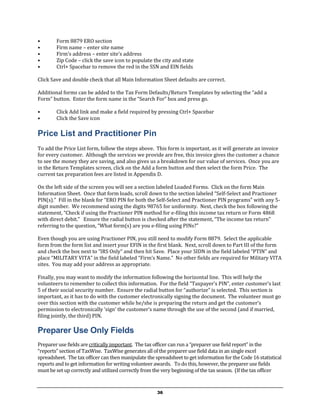 •       Form 8879 ERO section
•       Firm name – enter site name
•       Firm’s address – enter site’s address
•       Zip Code – click the save icon to populate the city and state
•       Ctrl+ Spacebar to remove the red in the SSN and EIN fields

Click Save and double check that all Main Information Sheet defaults are correct.

Additional forms can be added to the Tax Form Defaults/Return Templates by selecting the “add a
Form” button. Enter the form name in the “Search For” box and press go.

•       Click Add link and make a field required by pressing Ctrl+ Spacebar
•       Click the Save icon

Price List and Practitioner Pin
To add the Price List form, follow the steps above. This form is important, as it will generate an invoice
for every customer. Although the services we provide are free, this invoice gives the customer a chance
to see the money they are saving, and also gives us a breakdown for our value of services. Once you are
in the Return Templates screen, click on the Add a form button and then select the form Price. The
current tax preparation fees are listed in Appendix D.

On the left side of the screen you will see a section labeled Loaded Forms. Click on the form Main
Information Sheet. Once that form loads, scroll down to the section labeled “Self-Select and Practioner
PIN(s).” Fill in the blank for “ERO PIN for both the Self-Select and Practioner PIN programs” with any 5-
digit number. We recommend using the digits 98765 for uniformity. Next, check the box following the
statement, “Check if using the Practioner PIN method for e-filing this income tax return or Form 4868
with direct debit.” Ensure the radial button is checked after the statement, “The income tax return”
referring to the question, “What form(s) are you e-filing using PINs?”

Even though you are using Practioner PIN, you still need to modify Form 8879. Select the applicable
form from the form list and insert your EFIN in the first blank. Next, scroll down to Part III of the form
and check the box next to “IRS Only” and then hit Save. Place your SIDN in the field labeled “PTIN” and
place “MILITARY VITA” in the field labeled “Firm’s Name.” No other fields are required for Military VITA
sites. You may add your address as appropriate.

Finally, you may want to modify the information following the horizontal line. This will help the
volunteers to remember to collect this information. For the field “Taxpayer’s PIN”, enter customer’s last
5 of their social security number. Ensure the radial button for “authorize” is selected. This section is
important, as it has to do with the customer electronically signing the document. The volunteer must go
over this section with the customer while he/she is preparing the return and get the customer’s
permission to electronically ‘sign’ the customer’s name through the use of the second (and if married,
filing jointly, the third) PIN.

Preparer Use Only Fields
Preparer use fields are critically important. The tax officer can run a “preparer use field report” in the
“reports” section of TaxWise. TaxWise generates all of the preparer use field data in an single excel
spreadsheet. The tax officer can then manipulate the spreadsheet to get information for the Code 16 statistical
reports and to get information for writing volunteer awards. To do this, however, the preparer use fields
must be set up correctly and utilized correctly from the very beginning of the tax season. (If the tax officer


                                                      36
 