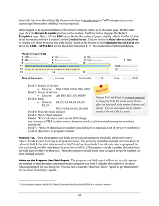doesn’t do this, he or she will quickly discover that there is no other way for TaxWise to give an accurate
accounting of the number of federal returns prepared.)

While logged-in as an Administrator with Return Template rights, go to the main page. On the main
page click the Return Templates button on the toolbar. TaxWise Online displays the Return
Templates page. Next, click the Edit button (looks like a piece of paper slightly rolled). On the left side
of the screen you will see a section labeled Loaded Forms. Click on the form Main Information Sheet
to require use of the Preparer Use Only Fields. Scroll to the bottom of the Main Information Sheet and
press the CTRL + SPACE BAR on the blank line following 1 - 7. This makes those fields mandatory.




           Field 1: Branch of Service
                     Choices:      USN, USMC, USCG, USA, USAF
           Field 2: Status of Service
                     Choices:      AD, DEP, RET, CIV, MIDN2
           Field 3: Rank                                             Preparer Use Only Fields are extremely important
                     Choices:      E1, E2, E3, E4, E5, E6, E7,      to set up prior to the tax season so that the tax
                        E8, E9                                       officer can keep track of the number of returns and
                                    WO, O1-O3, O4-O5, O6-O10         refunds. They are also a great tool for volunteer
           Field 4: Federal refund amount                            awards at the end of the tax season.
           Field 5: State refund amount
           Filed 6: “Price” of return (note: we do NOT charge
           our customers; VITA is a free service; however, we do track how much money we saved our
           customers)
           Field 7: Preparer identification number (you will have to maintain a list of preparer numbers in
           excel or elsewhere, or preparers initials

Practice Tip.      Once the preparer use fields are set up, tax preparers should fill them in for every
return. Fields 1-3 can be set up as drop down boxes. The preparer must then manual enter the Federal
refund in field 4, the total state refund in field 5 (add up the refunds from all state returns prepared for
that customer), and the price from the price list in field 6. (The preparer simply transfers the price from
the field directly below to that box.) Then the preparer should enter their assigned preparer number (or
their initials) in field 7.

Notes on the Preparer Use Field Report. The preparer use field report will not accurately capture
the number of state returns completed because preparer use field 5 includes the total of all the state
refunds prepared for that taxpayer. You can run a separate “state tax return” report to get that number
for the Code 16 monthly reports.




2   Tax assistance centers at the U.S. Naval Academy should include MIDN as a status of service



                                                              37
 
