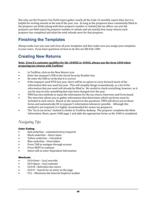 Not only can the Preparer Use Field report gather nearly all the Code 16 monthly report data, but it is
helpful for writing awards at the end of the year, too. As long as the preparers have consistently filled in
the preparer use fields (along with their preparer number or initials) the tax officer can sort the
preparer use field report by preparer number or initials and see exactly how many returns each
preparer has completed and what the total refunds were for that preparer.

Finishing the Templates
Always make sure you save and close all your templates and then make sure you assign your templates
to your users. If you have questions on how to do this see IRS Pub 1389.

Creating New Returns
Note: Even if a customer qualifies for the 1040EZ or 1040A, always use the form 1040 when
preparing tax returns with TaxWise!

•       In TaxWise, click on the New Return icon
•       Enter the taxpayer’s SSN in the Social Security Number box
•       Re-enter the SSN to verify that it is correct
•       If the taxpayer used VITA last year, there will be an option to carry forward much of the
        information that was used last year. This will simplify things tremendously, as a lot of the
        information that you need will already be filled in. Be careful to check everything, however, as it
        can be easy to miss something that may have changed over the year.
•       TWO has two methods to input the information for the tax return, Interview and Form based.
•       The interview allows you to gather information that determines which tax forms must be
        included in each return. Based on the answers to the questions, TWO will direct you to those
        forms and automatically fill in taxpayer’s information whenever possible. Although this
        method is not required, it is highly recommended for newer tax preparers.
•       The “Go to tax forms” method is similar to TaxWise desktop. The preparer completes the Main
        Information Sheet, opens 1040 page 1 and adds the appropriate forms as the 1040 is completed.


Navigating Tips
Color Coding
•       Red underline – estimated entry/required
•       Black underline – direct input
•       Yellow underline – Calculated
•       Blue underline – Overridden
•       Press TAB to navigate through screens
•       Press NEXT to continue
•       Select edit to enter Dependent Information

Shortcuts
•       Ctrl+Enter – (un) override
•       Ctrl+Space – (un) estimate
•       Ctrl+R – Refreshes the return
•       Ctrl+F – Search for an entry on the page
•       F11 – Minimizes the Internet Explorer toolbar




                                                     38
 