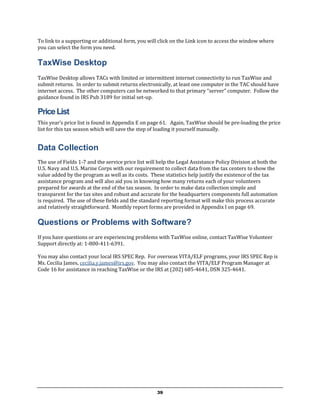 To link to a supporting or additional form, you will click on the Link icon to access the window where
you can select the form you need.

TaxWise Desktop
TaxWise Desktop allows TACs with limited or intermittent internet connectivity to run TaxWise and
submit returns. In order to submit returns electronically, at least one computer in the TAC should have
internet access. The other computers can be networked to that primary “server” computer. Follow the
guidance found in IRS Pub 3189 for initial set-up.

Price List
This year’s price list is found in Appendix E on page 61. Again, TaxWise should be pre-loading the price
list for this tax season which will save the step of loading it yourself manually.


Data Collection
The use of Fields 1-7 and the service price list will help the Legal Assistance Policy Division at both the
U.S. Navy and U.S. Marine Corps with our requirement to collect data from the tax centers to show the
value added by the program as well as its costs. These statistics help justify the existence of the tax
assistance program and will also aid you in knowing how many returns each of your volunteers
prepared for awards at the end of the tax season. In order to make data collection simple and
transparent for the tax sites and robust and accurate for the headquarters components full automation
is required. The use of these fields and the standard reporting format will make this process accurate
and relatively straightforward. Monthly report forms are provided in Appendix I on page 69.

Questions or Problems with Software?
If you have questions or are experiencing problems with TaxWise online, contact TaxWise Volunteer
Support directly at: 1-800-411-6391.

You may also contact your local IRS SPEC Rep. For overseas VITA/ELF programs, your IRS SPEC Rep is
Ms. Cecilia James, cecilia.y.james@irs.gov. You may also contact the VITA/ELF Program Manager at
Code 16 for assistance in reaching TaxWise or the IRS at (202) 685-4641, DSN 325-4641.




                                                     39
 