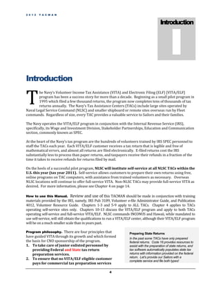 2 0 1 2   T A C M A N




                                                                                                  I
                                                                                           Introduction




Introduction

T
        he Navy’s Volunteer Income Tax Assistance (VITA) and Electronic Filing (ELF) [VITA/ELF]
        program has been a success story for more than a decade. Beginning as a small pilot program in
        1995 which filed a few thousand returns, the program now completes tens of thousands of tax
        returns annually. The Navy’s Tax Assistance Centers (TACs) include large sites operated by
Naval Legal Service Command (NLSC) and smaller shipboard or remote sites overseas run by Fleet
commands. Regardless of size, every TAC provides a valuable service to Sailors and their families.

The Navy operates the VITA/ELF program in conjunction with the Internal Revenue Service (IRS),
specifically, its Wage and Investment Division, Stakeholder Partnerships, Education and Communication
section, commonly known as SPEC.

At the heart of the Navy’s tax program are the hundreds of volunteers trained by IRS SPEC personnel to
staff the TACs each year. Each VITA/ELF customer receives a tax return that is legible and free of
mathematical errors, and almost all returns are filed electronically. E-filed returns cost the IRS
substantially less to process than paper returns, and taxpayers receive their refunds in a fraction of the
time it takes to receive refunds for returns filed by mail.

On the heels of a successful pilot program, NLSC will institute self-service at all NLSC TACs within the
U.S. this year (tax year 2011). Self-service allows customers to prepare their own returns using free,
online programs on TAC computers, with assistance from trained volunteers as necessary. Overseas
NLSC locations will continue to offer full-service VITA. Non-NLSC TACs may provide full-service VITA as
desired. For more information, please see Chapter 4 on page 14.

How to use this Manual.          Review and use of this TACMAN should be made in conjunction with training
materials provided by the IRS, namely, IRS Pub 3189, Volunteer e-file Administrator Guide, and Publication
4012, Volunteer Resource Guide. Chapters 1-3 and 5-9 apply to ALL TACs. Chapter 4 applies to TACs
operating self-service sites only. Chapters 10-13 discuss the VITA/ELF program and apply to both TACs
operating self-service and full-service VITA/ELF. NLSC commands INCONUS and Hawaii, while mandated to
use self-service, will still obtain the qualifications to run a VITA/ELF center, although their VITA/ELF program
will be on a much smaller scale than in years past.

Program philosophy. There are four principles that                  Preparing State Returns
have guided VITA through its growth and which formed                In the past some TACs have only prepared
the basis for CNO sponsorship of the program.                       federal returns. Code 16 provides resources to
1. To take care of junior enlisted personnel by                     assist with the preparation of state returns, and
    providing Federal and State tax return                          tax software automatically populates state tax
    preparation services.                                           returns with information provided on the federal
                                                                    return. Let’s provide our Sailors with a
2. To ensure that no VITA/ELF eligible customer
                                                                    complete service and file both types!
    pays for commercial tax preparation services

                                                       4
 