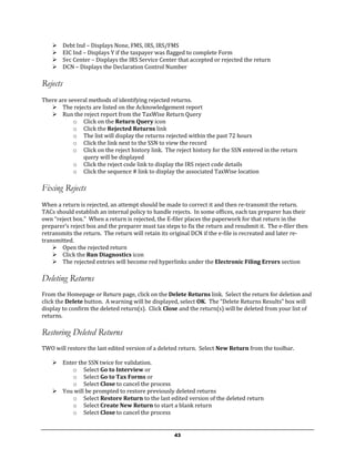      Debt Ind – Displays None, FMS, IRS, IRS/FMS
         EIC Ind – Displays Y if the taxpayer was flagged to complete Form
         Svc Center – Displays the IRS Service Center that accepted or rejected the return
         DCN – Displays the Declaration Control Number

Rejects
There are several methods of identifying rejected returns.
    The rejects are listed on the Acknowledgement report
    Run the reject report from the TaxWise Return Query
            o Click on the Return Query icon
            o Click the Rejected Returns link
            o The list will display the returns rejected within the past 72 hours
            o Click the link next to the SSN to view the record
            o Click on the reject history link. The reject history for the SSN entered in the return
               query will be displayed
            o Click the reject code link to display the IRS reject code details
            o Click the sequence # link to display the associated TaxWise location

Fixing Rejects
When a return is rejected, an attempt should be made to correct it and then re-transmit the return.
TACs should establish an internal policy to handle rejects. In some offices, each tax preparer has their
own “reject box.” When a return is rejected, the E-filer places the paperwork for that return in the
preparer’s reject box and the preparer must tax steps to fix the return and resubmit it. The e-filer then
retransmits the return. The return will retain its original DCN if the e-file is recreated and later re-
transmitted.
     Open the rejected return
     Click the Run Diagnostics icon
     The rejected entries will become red hyperlinks under the Electronic Filing Errors section

Deleting Returns
From the Homepage or Return page, click on the Delete Returns link. Select the return for deletion and
click the Delete button. A warning will be displayed, select OK. The “Delete Returns Results” box will
display to confirm the deleted return(s). Click Close and the return(s) will be deleted from your list of
returns.

Restoring Deleted Returns
TWO will restore the last edited version of a deleted return. Select New Return from the toolbar.

     Enter the SSN twice for validation.
         o Select Go to Interview or
         o Select Go to Tax Forms or
         o Select Close to cancel the process
     You will be prompted to restore previously deleted returns
         o Select Restore Return to the last edited version of the deleted return
         o Select Create New Return to start a blank return
         o Select Close to cancel the process


                                                     43
 