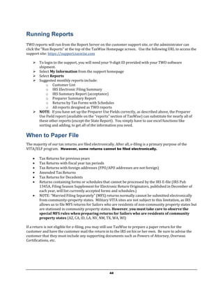Running Reports
TWO reports will run from the Report Server on the customer support site, or the administrator can
click the “Run Reports” at the top of the TaxWise Homepage screen. Use the following URL to access the
support site: https://support.taxwise.com

     To login to the support, you will need your 9-digit ID provided with your TWO software
      shipment.
     Select My Information from the support homepage
     Select Reports
     Suggested monthly reports include:
          o Customer List
          o IRS Electronic Filing Summary
          o IRS Summary Report (acceptance)
          o Preparer Summary Report
          o Returns by Tax Forms with Schedules
          o All reports designed as TWO reports
     NOTE: If you have set up the Preparer Use Fields correctly, as described above, the Preparer
      Use Field report (available on the “reports” section of TaxWise) can substitute for nearly all of
      these other reports (except the State Report). You simply have to use excel functions like
      sorting and adding, to get all of the information you need.

When to Paper File
The majority of our tax returns are filed electronically. After all, e-filing is a primary purpose of the
VITA/ELF program. However, some returns cannot be filed electronically.

       Tax Returns for previous years
       Tax Returns with fiscal year tax periods
       Tax Returns with foreign addresses (FPO/APO addresses are not foreign)
       Amended Tax Returns
       Tax Returns for Decedents
       Returns containing forms or schedules that cannot be processed by the IRS E-file (IRS Pub
        1345A, Filing Season Supplement for Electronic Return Originators, published in December of
        each year, will list currently accepted forms and schedules.)
       NOTE: “Married Filing Separately” (MFS) returns normally cannot be submitted electronically
        from community-property states. Military VITA sites are not subject to this limitation, as IRS
        allows us to file MFS returns for Sailors who are residents of non-community property states but
        are stationed in community property states. However, you must take care to observe the
        special MFS rules when preparing returns for Sailors who are residents of community
        property states (AZ, CA, ID, LA, NV, NM, TX, WA, WI)

If a return is not eligible for e-filing, you may still use TaxWise to prepare a paper return for the
customer and have the customer mail the return in to the IRS on his or her own. Be sure to advise the
customer that they must include any supporting documents such as Powers of Attorney, Overseas
Certifications, etc.




                                                      44
 