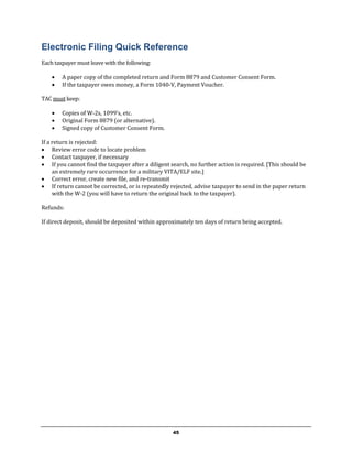 Electronic Filing Quick Reference
Each taxpayer must leave with the following:

       A paper copy of the completed return and Form 8879 and Customer Consent Form.
       If the taxpayer owes money, a Form 1040-V, Payment Voucher.

TAC must keep:

       Copies of W-2s, 1099’s, etc.
       Original Form 8879 (or alternative).
       Signed copy of Customer Consent Form.

If a return is rejected:
 Review error code to locate problem
 Contact taxpayer, if necessary
 If you cannot find the taxpayer after a diligent search, no further action is required. [This should be
     an extremely rare occurrence for a military VITA/ELF site.]
 Correct error, create new file, and re-transmit
 If return cannot be corrected, or is repeatedly rejected, advise taxpayer to send in the paper return
     with the W-2 (you will have to return the original back to the taxpayer).

Refunds:

If direct deposit, should be deposited within approximately ten days of return being accepted.




                                                    45
 