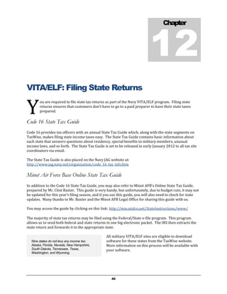 12
                                                                                     Chapter




VITA/ELF: Filing State Returns

Y
        ou are required to file state tax returns as part of the Navy VITA/ELF program. Filing state
        returns ensures that customers don’t have to go to a paid preparer to have their state taxes
        prepared.

Code 16 State Tax Guide
Code 16 provides tax officers with an annual State Tax Guide which, along with the state segments on
TaxWise, makes filing state income taxes easy. The State Tax Guide contains basic information about
each state that answers questions about residency, special benefits to military members, unusual
income laws, and so forth. The State Tax Guide is set to be released in early January 2012 to all tax site
coordinators via email.

The State Tax Guide is also placed on the Navy JAG website at:
http://www.jag.navy.mil/organization/code_16_tax_info.htm

Minot Air Force Base Online State Tax Guide
In addition to the Code 16 State Tax Guide, you may also refer to Minot AFB’s Online State Tax Guide,
prepared by Mr. Clint Baxter. This guide is very handy, but unfortunately, due to budget cuts, it may not
be updated for this year’s filing season, and if you use this guide, you will also need to check for state
updates. Many thanks to Mr. Baxter and the Minot AFB Legal Office for sharing this guide with us.

You may access the guide by clicking on this link: http://min.midco.net/StateInstructions/www/

The majority of state tax returns may be filed using the Federal/State e-file program. This program
allows us to send both federal and state returns in one big electronic packet. The IRS then extracts the
state return and forwards it to the appropriate state.

                                                 All military VITA/ELF sites are eligible to download
  Nine states do not levy any income tax:        software for these states from the TaxWise website.
  Alaska, Florida, Nevada, New Hampshire,        More information on this process will be available with
  South Dakota, Tennessee, Texas,                your software.
  Washington, and Wyoming.




                                                    46
 