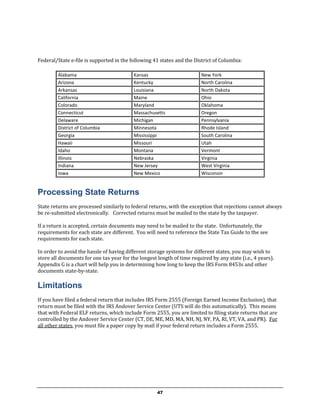 Federal/State e-file is supported in the following 41 states and the District of Columbia:

         Alabama                           Kansas                        New York
         Arizona                           Kentucky                      North Carolina
         Arkansas                          Louisiana                     North Dakota
         California                        Maine                         Ohio
         Colorado                          Maryland                      Oklahoma
         Connecticut                       Massachusetts                 Oregon
         Delaware                          Michigan                      Pennsylvania
         District of Columbia              Minnesota                     Rhode Island
         Georgia                           Mississippi                   South Carolina
         Hawaii                            Missouri                      Utah
         Idaho                             Montana                       Vermont
         Illinois                          Nebraska                      Virginia
         Indiana                           New Jersey                    West Virginia
         Iowa                              New Mexico                    Wisconsin


Processing State Returns
State returns are processed similarly to federal returns, with the exception that rejections cannot always
be re-submitted electronically. Corrected returns must be mailed to the state by the taxpayer.

If a return is accepted, certain documents may need to be mailed to the state. Unfortunately, the
requirements for each state are different. You will need to reference the State Tax Guide to the see
requirements for each state.

In order to avoid the hassle of having different storage systems for different states, you may wish to
store all documents for one tax year for the longest length of time required by any state (i.e., 4 years).
Appendix G is a chart will help you in determining how long to keep the IRS Form 8453s and other
documents state-by-state.

Limitations
If you have filed a federal return that includes IRS Form 2555 (Foreign Earned Income Exclusion), that
return must be filed with the IRS Andover Service Center (UTS will do this automatically). This means
that with Federal ELF returns, which include Form 2555, you are limited to filing state returns that are
controlled by the Andover Service Center (CT, DE, ME, MD, MA, NH, NJ, NY, PA, RI, VT, VA, and PR). For
all other states, you must file a paper copy by mail if your federal return includes a Form 2555.




                                                     47
 