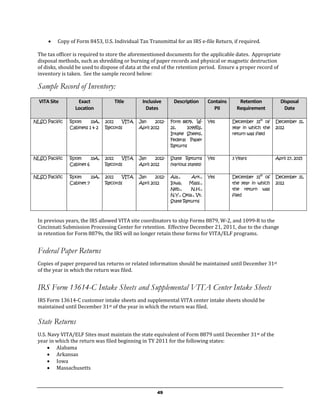    Copy of Form 8453, U.S. Individual Tax Transmittal for an IRS e-file Return, if required.

 The tax officer is required to store the aforementioned documents for the applicable dates. Appropriate
 disposal methods, such as shredding or burning of paper records and physical or magnetic destruction
 of disks, should be used to dispose of data at the end of the retention period. Ensure a proper record of
 inventory is taken. See the sample record below:

 Sample Record of Inventory:
  VITA Site       Exact            Title       Inclusive       Description       Contains      Retention          Disposal
                 Location                        Dates                             PII        Requirement          Date

NLSO Pacific   Room      33A,   2011   VITA   Jan     2012-   Form 8879, W-      Yes        December 31st of    December 31,
               Cabinets 1 & 2   Records       April 2012      2s,    1099Rs,                year in which the   2012
                                                              Intake Sheets,                return was filed
                                                              Federal Paper
                                                              Returns

NLSO Pacific   Room      33A,   2011   VITA   Jan     2012-   State Returns      Yes        3 Years             April 17, 2015
               Cabinet 6        Records       April 2012      (various states)

NLSO Pacific   Room      33A,   2011   VITA   Jan     2012-   Ala.,     Ark.,    Yes        December 31st of    December 31,
               Cabinet 7        Records       April 2012      Iowa,   Mass.,                the year in which   2012
                                                              Neb.,     N.H.,               the return was
                                                              N.Y., Okla., Vt.              filed
                                                              State Returns



 In previous years, the IRS allowed VITA site coordinators to ship Forms 8879, W-2, and 1099-R to the
 Cincinnati Submission Processing Center for retention. Effective December 21, 2011, due to the change
 in retention for Form 8879s, the IRS will no longer retain these forms for VITA/ELF programs.


 Federal Paper Returns
 Copies of paper prepared tax returns or related information should be maintained until December 31st
 of the year in which the return was filed.


 IRS Form 13614-C Intake Sheets and Supplemental VITA Center Intake Sheets
 IRS Form 13614-C customer intake sheets and supplemental VITA center intake sheets should be
 maintained until December 31st of the year in which the return was filed.

 State Returns
 U.S. Navy VITA/ELF Sites must maintain the state equivalent of Form 8879 until December 31st of the
 year in which the return was filed beginning in TY 2011 for the following states:
       Alabama
       Arkansas
       Iowa
       Massachusetts



                                                       49
 