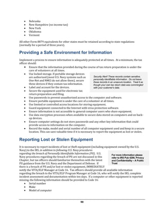    Nebraska
       New Hampshire (no income tax)
       New York
       Oklahoma
       Vermont

All other Form 8879 equivalents for other states must be retained according to state regulations
(normally for a period of three years).

Providing a Safe Environment for Information
Implement a process to ensure information is adequately protected at all times. At a minimum, the tax
officer should:
      Ensure that the information provided during the course of tax return preparation is under the
         care of volunteers at all times.
      Use locked storage. If portable storage devices
         are authorized (most U.S. Navy systems such as           Security Alert! These records contain sensitive,
                                                                  personally identifiable information. Do not leave
         One-Net and NMCI do not allow them), secure
                                                                  these records in an unsecure location. Treat it as
         these devices if they contain tax information.           though your own tax return data was commingled
      Label and account for the devices.                         with your customer’s data.
      Secure the equipment used for electronic tax
         return preparation and filing.
      Use passwords to prevent unauthorized access to the computer and software.
      Ensure portable equipment is under the care of a volunteer at all times.
      Use limited or controlled access locations for storing equipment.
      Guard equipment connected to the Internet with virus protection software.
      Ensure information is not accessible to general computer users who share equipment.
      Use data encryption processes when available to secure data stored on computers and on back-
         up devices.
      Ensure computer settings do not store passwords and any other key information that could
         provide access to information on the computer.
      Record the make, model and serial number of all computer equipment used and keep in a secure
         location. This can save valuable time if it is necessary to report the equipment as lost or stolen.

Reporting Lost or Stolen Equipment
It is necessary to report incidents of lost or theft equipment (including equipment owned by the U.S.
Navy) to the IRS, in addition to following U.S. Navy procedures
regarding the breach of Personally Identifiable Information (PII). U.S.
                                                                               For more information please
Navy procedures regarding the breach of PII are not discussed in this          refer to IRS Pub 4299, Privacy
Chapter, but tax officers should familiarize themselves with the latest        and Confidentiality – A Public
PII guidance from the U.S. Navy and the Department of Defense. If              Trust
there is a breach of PII and/or lost or stolen equipment, IMMEDIATELY
notify the VITA/ELF Manager at Code 16. Tax officers should provide all available information
regarding the breach to the VITA/ELF Program Manager at Code 16, who will notify the IRS, complete
incident assessment and documentation within ten days. If a computer or other equipment is reported
missing, the following information should be provided to Code 16:
       Serial number
       Make
       Model of computer



                                                        50
 