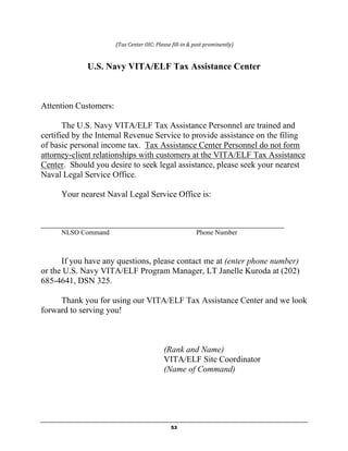 (Tax Center OIC: Please fill-in & post prominently)



             U.S. Navy VITA/ELF Tax Assistance Center



Attention Customers:

       The U.S. Navy VITA/ELF Tax Assistance Personnel are trained and
certified by the Internal Revenue Service to provide assistance on the filing
of basic personal income tax. Tax Assistance Center Personnel do not form
attorney-client relationships with customers at the VITA/ELF Tax Assistance
Center. Should you desire to seek legal assistance, please seek your nearest
Naval Legal Service Office.

     Your nearest Naval Legal Service Office is:


_________________________________________________________
     NLSO Command                                        Phone Number



      If you have any questions, please contact me at (enter phone number)
or the U.S. Navy VITA/ELF Program Manager, LT Janelle Kuroda at (202)
685-4641, DSN 325.

     Thank you for using our VITA/ELF Tax Assistance Center and we look
forward to serving you!



                                           (Rank and Name)
                                           VITA/ELF Site Coordinator
                                           (Name of Command)




                                              53
 
