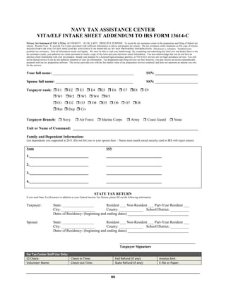 NAVY TAX ASSISTANCE CENTER
          VITA/ELF INTAKE SHEET ADDENDUM TO IRS FORM 13614-C
Privacy Act Statement (5 USC § 522a): AUTHORITY: 10 USC § 8072. PRINCIPLE PURPOSE: To assist the tax assistance center in the preparation and filing of federal tax
returns. Routine Uses: To provide Tax Center personnel with sufficient information to advise and prepare tax returns. The tax assistance center maintains no file copy of returns.
MANDATORY OR VOLUNTARY DISCLOSURE AND EFFECT ON INDIVIDUAL BY NOT PROVIDING INFORMATION: Disclosure is voluntary. Nondisclosure
prohibits tax assistance. Print all information neatly and legibly. We must be able to read your handwriting! By completing and submitting this Interview and Intake Sheet to the
tax assistance center, you authorize tax center personnel to retain a copy of this form and your electronic return information. You also acknowledge that you do not form an
attorney-client relationship with your tax preparer, should your preparer be a licensed legal assistance attorney, as VITA/ELF services are not legal assistance services. You will
not be denied service if you do not authorize retention of your tax information. Tax preparation and filing services are free, however, you may receive an invoice automatically
prepared with our tax preparation software. The invoice provides you with the fair market value of tax preparation services rendered, and does not represent an amount you owe
for the services.


Your full name: ____________________________________________                                                                SSN: _______________________

Spouse full name: __________________________________________                                                                SSN: _______________________

Taxpayer rank:  E1  E2  E3  E4 E5  E6  E7 E8  E9
                            W1 W2  W3  W4 W5
                            O1  O2  O3  O4 O5  O6  O7 O8
                            Ret  Dep  Civ

Taxpayer Branch:  Navy                            Air Force             Marine Corps                  Army  Coast Guard                          None

Unit or Name of Command: ____________________________________________________________________

Family and Dependent Information:
List dependents you supported in 2011 (Do not list you or your spouse here – Name must match social security card or IRS will reject return)

Name                                                                               SSN

1.________________________________                                                 ______________________________

2.________________________________                                                 ______________________________

3.________________________________                                                 ______________________________

4.________________________________                                                 ______________________________


                                                                      STATE TAX RETURN
If you need State Tax Return(s) in addition to your Federal Income Tax Return, please fill out the following information:


Taxpayer:                  State: _________________          Resident ___ Non-Resident ___ Part-Year Resident ___
                           City: __________________          County: _____________ School District: __________
                           Dates of Residency: (beginning and ending dates) _________________________________

Spouse:                    State: _________________          Resident ___ Non-Resident ___ Part-Year Resident ___
                           City: __________________          County: _____________ School District: __________
                           Dates of Residency: (beginning and ending dates) _________________________________


                                                                                                 _________________________________________
                                                                                                 Taxpayer Signature

For Tax Center Staff Use Only:
ID Check:                      Check-in Time:                                                Fed Refund (if any):                         Invoice Amt:
Volunteer Name:                Check-out Time:                                               State Refund (if any):                       E-file or Paper:



                                                                                        55
 