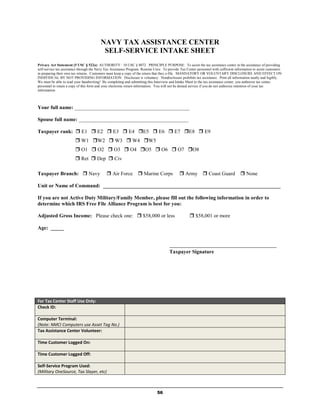 NAVY TAX ASSISTANCE CENTER
                                          SELF-SERVICE INTAKE SHEET
Privacy Act Statement (5 USC § 522a): AUTHORITY: 10 USC § 8072. PRINCIPLE PURPOSE: To assist the tax assistance center in the assistance of providing
self-service tax assistance through the Navy Tax Assistance Program. Routine Uses: To provide Tax Center personnel with sufficient information to assist customers
in preparing their own tax returns. Customers must keep a copy of the return that they e-file. MANDATORY OR VOLUNTARY DISCLOSURE AND EFFECT ON
INDIVIDUAL BY NOT PROVIDING INFORMATION: Disclosure is voluntary. Nondisclosure prohibits tax assistance. Print all information neatly and legibly.
We must be able to read your handwriting! By completing and submitting this Interview and Intake Sheet to the tax assistance center, you authorize tax center
personnel to retain a copy of this form and your electronic return information. You will not be denied service if you do not authorize retention of your tax
information.



Your full name: ____________________________________________

Spouse full name: __________________________________________

Taxpayer rank:  E1  E2  E3  E4 E5  E6  E7 E8  E9
                         W1 W2  W3  W4 W5
                         O1  O2  O3  O4 O5  O6  O7 O8
                         Ret  Dep  Civ

Taxpayer Branch:  Navy                       Air Force           Marine Corps               Army  Coast Guard                     None

Unit or Name of Command: ____________________________________________________________________

If you are not Active Duty Military/Family Member, please fill out the following information in order to
determine which IRS Free File Alliance Program is best for you:

Adjusted Gross Income: Please check one:  $58,000 or less                                           $58,001 or more

Age: _____


                                                                                       _________________________________________
                                                                                       Taxpayer Signature




For Tax Center Staff Use Only:
Check ID:

Computer Terminal:
(Note: NMCI Computers use Asset Tag No.)
Tax Assistance Center Volunteer:

Time Customer Logged On:

Time Customer Logged Off:

Self-Service Program Used:
(Military OneSource, Tax Slayer, etc)



                                                                               56
 