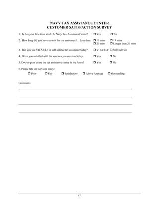 NAVY TAX ASSISTANCE CENTER
                          CUSTOMER SATISFACTION SURVEY
1. Is this your first time at a U.S. Navy Tax Assistance Center?      Yes         No

2. How long did you have to wait for tax assistance?      Less than:  10 mins     15 mins
                                                                      20 mins     Longer than 20 mins

3. Did you use VITA/ELF or self-service tax assistance today?         VITA/ELF  Self-Service

4. Were you satisfied with the services you received today:           Yes         No

5. Do you plan to use the tax assistance center in the future?        Yes         No

6. Please rate our services today:
         Poor           Fair           Satisfactory         Above Average     Outstanding


Comments:
___________________________________________________________________________________

___________________________________________________________________________________

___________________________________________________________________________________

___________________________________________________________________________________




                                                         57
 