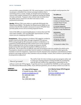 2 0 1 2   T A C M A N




  care providers using a Schedule C-EZ. We cannot prepare a return for multiple rental properties, but
  can prepare a Schedule E for a former principal residence that is
  now being used as a rental. Finally, we should not be preparing any
                                                                          The QSRs are:
  returns with complex Schedule D’s for significant buying and selling
  of stocks and bonds. Taxpayers who actively trade securities have       Return Preparation
  the ability and/or resources to do their own taxes or seek              1) Volunteer Certification
  professional assistance.
                                                                              2) Intake and Interview Process
                                                                              3) Quality Review Process
  Quality. Military TACs must adhere to applicable IRS Quality Site
                                                                              4) Reference Materials
  Requirements (QSRs). The Quality Site Requirements (QSR) are ten
  practices that the IRS considers necessary to ensure VITA/ELF sites         5) Volunteer Agreement,
                                                                              Standards of Conduct Agreement
  provide quality service and accurately prepared returns.
                                                                              6) Returns Timely Filed/Delivered

  Some of the QSRs are required publications or notices that each TAC         Administrative
  must make available. Your local IRS SPEC representative can help            7) Title VI, Civil Rights*
  ensure you are complying with the QSRs.                                     8) Correct SIDN Used
                                                                              9) Correct EFIN Used
 Competence. All tax preparers at military TACs must be certified to
                                                                              10) Security, Privacy and
 prepare taxes by the IRS, either through completion of in-person             Confidentiality Guidelines
 VITA training (taught by IRS instructors on bases worldwide) or via
 competency testing utilizing the IRS’s Link & Learn on-line program.          *not required for military TACs
 When completing on the on-line training, tax preparers should
 progress from Basic through Intermediate to Military (in lieu of
 Advanced). The on-line tests are difficult, and some tax preparers may not complete the whole series.
 Tax preparers should not exceed their level of comfort or certification, as level of comfort generally
 translates to level of competence. Supervisors must be attuned to the competence and limitations of their
 preparers and assign work (or refer customers out) accordingly. In short, don’t commit or permit legal or
 tax preparation malpractice!

                                    The staff at Code 16 is here to help you get your program online and
                                    to keep your existing program running smoothly by coordinating
   How do I get started?            with the IRS and TaxWise, the organization responsible for the
  software used in the VITA program. To get the word out, we publish this TACMAN, as well as periodic
  Tax Information Memoranda (TIMs). If you still have questions, you can always contact us at Code 16.

CONTACT                                                               U.S. Marine Corps VITA Program
                          U.S. Navy VITA Program
INFORMATION
                          LT Janelle Kuroda, JAGC, USN                Ms. Fran Rojo
                          janelle.kuroda@navy.mil                     francisca.rojo@usmc.mil
                          Ph. (202) 685-4641                          Ph. (703) 614-1266
                          DSN: 325
                          Fax: (202) 685-5486




                                                       6
 