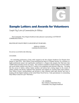 G
                                                                                    Appendix




Sample Letters and Awards for Volunteers
Sample Flag Letter of Commendation for Military

  The Commander, Navy Region Southwest takes pleasure in presenting a LETTER OF
COMMENDATION to


BOATSWAIN’S MATE FIRST CLASS (SURFACE WARFARE)

                                              JOHN Q. CITIZEN
                                            UNITED STATES NAVY

for service as set forth in the following

CITATION:

   For outstanding performance of duty while assigned to the Navy Region Southwest Tax Program from
January to April 2010. Petty Officer Citizen performed the duties of Volunteer Income Tax Assistant in a
highly professional manner and significantly contributed to a Region-wide program that filed more than
14,000 Federal and State income tax returns. This resulted in expeditious refunds totaling over $18.8 million
and saved military families more than $1.5 million in tax preparation and electronic filing fees. Providing
this free service to Sailors, military family members and retirees had a lasting impact on the morale of
military families and directly supported Fleet operations and readiness by ensuring Sailor legal readiness.
Petty Officer Citizen’s professionalism and devotion to duty reflected credit upon him/her and were in
keeping with the highest traditions of the United States Naval Service. I take great pleasure in commending
Petty Officer Citizen for a job “Well Done.”



                                                          I. M. ADMIRAL
                                                          Rear Admiral, United States Navy
                                                          Commander, Navy Region Southwest




                                                     64
 