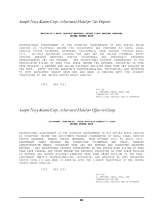 Sample Navy-Marine Corps Achievement Medal for Tax Preparer

              MACHINIST’S MATE (SURFACE WARFARE) SECOND CLASS AWESOME PREPARER
                                     UNITED STATES NAVY



PROFESSIONAL ACHIEVEMENT IN THE SUPERIOR PERFORMANCE OF HER DUTIES WHILE
SERVING AS VOLUNTEER INCOME TAX ASSISTANCE TAX PREPARER AT NAVAL LEGAL
SERVICE OFFICE ANYWHERE, ANYWHERE, CALIFORNIA, FROM JANUARY THROUGH APRIL
2011.   QUICKLY MASTERING COMPLEX TAX LAWS AND THE ONLINE SOFTWARE, PETTY
OFFICER   AWESOME  MENTORED   JUNIOR   VOLUNTEERS  AND   PERSONALLY  PREPARED
APPROXIMATELY ### TAX RETURNS.    HER EXCEPTIONAL EFFORTS CONTRIBUTED TO THE
REGION-WIDE FILING OF MORE THAN ##### INCOME TAX RETURNS, RESULTING IN OVER
$### MILLION IN REFUNDS AND SAVING MILITARY FAMILIES MORE THAN $## MILLION IN
TAX FEES. PETTY OFFICER AWESOME'S PROFESSIONALISM, INITIATIVE, AND DEVOTION
TO DUTY REFLECTED CREDIT UPON HER AND WERE IN KEEPING WITH THE HIGHEST
TRADITIONS OF THE UNITED STATES NAVAL SERVICE.


              28TH       MAY 2011
                                                          FOR THE
                                                          C. OFFICER, CAPT, JAGC, USN
                                                          COMMANDING OFFICER
                                                          NAVAL LEGAL SERVICE OFFICE ANYWHERE




Sample Navy-Marine Corps Achievement Medal for Officer-in-Charge

                     LIEUTENANT JOHN SMITH, JUDGE ADVOCATE GENERAL’S CORPS
                                      UNITED STATES NAVY



PROFESSIONAL ACHIEVEMENT IN THE SUPERIOR PERFORMANCE OF HIS DUTIES WHILE SERVING
AS VOLUNTEER INCOME TAX ASSISTANCE PROGRAM COORDINATOR AT NAVAL LEGAL SERVICE
OFFICE ANYWHERE, BRANCH OFFICE ANYWHERE, FROM OCTOBER 2010 TO APRIL 2011.
LIEUTENANT SMITH TRAINED AND SUPERVISED VOLUNTEERS AND STAFF, HANDLED
ADMINISTRATIVE NEEDS, PROCESSED OVER ### TAX RETURNS AND CORRECTED REJECTED
RETURNS. HIS EXCEPTIONAL EFFORTS CONTRIBUTED TO THE REGION-WIDE FILING OF MORE
THAN #### FEDERAL AND STATE INCOME TAX RETURNS, RESULTING IN OVER $#### MILLION
IN REFUNDS AND SAVING MILITARY FAMILIES MORE THAN $#### MILLION IN TAX FEES.
LIEUTENANT SMITH’S PROFESSIONALISM, INITIATIVE, AND DEVOTION TO DUTY REFLECTED
CREDIT UPON HIM AND WERE IN KEEPING WITH THE HIGHEST TRADITIONS OF THE UNITED
STATES NAVAL SERVICE.

              28TH       MAY 2011
                                                          FOR THE
                                                          C. OFFICER, CAPT, JAGC, USN
                                                          COMMANDING OFFICER
                                                          NAVAL LEGAL SERVICE OFFICE ANYWHERE




                                              66
 