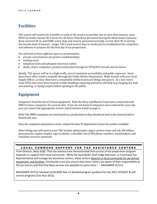 2 0 1 2   T A C M A N




  Facilities

  TAC spaces will need to be available as early in the season as possible, but no later than January, since
  DFAS normally releases W-2 forms for all Active Duty Navy personnel during the third week in January.
  Navy reservist W-2s and USMC active duty and reserve personnel normally receive their W-2s during
  the second week of January. Larger TACs need several days to weeks just to troubleshoot the computers
  and software to prepare for the first day of tax preparation.

  You will need to have sufficient space to accommodate:
   private conversations (to protect confidentiality)
   waiting areas
   telephone lines and adequate electrical outlets
   desks, chairs, computers, printers and locked storage for VITA/ELF records and tax forms

  Ideally, TAC spaces will be in a high-traffic area to maximize accessibility and public exposure. Some
  bases have office trailers available through the Public Works Department. Make friends with your local
  Supply Officer, as they often have a remarkable ability to procure things and spaces. As a last resort,
  some VITA sites have been located in older buildings requiring extensive self-help (e.g. hanging dry wall
  and painting, or laying carpet) before opening to the public.


  Equipment
  Computers head the list of critical equipment. Both the Navy and Marine Corps have contracted with
  NMCI to lease computers for several sites. If you do not know if computers were ordered for your site
  you can contact the appropriate service representative listed on page 6.

  NLSC TAC NMCI computers are now leased on a yearly basis so they should not have to be removed and re-
  leased each year.

  Once the computers and printers arrive, contact the base IT department to have the printers installed.

  Other things you will need at your TAC include: photocopier, paper, printer toner and ink, file folders,
  pens/pencils, stapler/staples, sign-in-sheets, a shredder, list of IRS phone numbers, wastebaskets, and
  volunteer resource materials.



    LOCAL         COMMAND SUPPORT FOR                         TAX ASSISTANCE                  CENTERS
From Director, Navy Staff: “Past tax seasons have demonstrated that success of tax preparation program
depends on support from local commands. While the local NLSO, Staff Judge Advocate, or Command Tax
Representative will manage tax assistance centers, these centers depend on local commands for personnel,
equipment, and facilities. Commands must also ensure that junior Sailors are aware of their responsibility to
file tax returns and that free Navy services are available to assist them.” – NAVADMIN 357/11

NAVADMIN 357/11 released on231346Z Nov 11 detailed program guidance for the 2012 VITA/ELF & self-
service programs (Tax Year 2011).




                                                        8
 