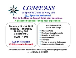 COMPASS
               A Spouses Guide to Navy Life
                 ALL Spouses Welcome!
    New to the Navy or Japan? Bring your questions.
     A Seasoned Spouse? Bring your experience!

                                            Make new friends,
February 14 - 16, 2012                      Learn new things
 Tuesday – Thursday
    Building 980                  !     Moving (PCS)
    Classroom C                   !     Dealing with deployments
                                  !     Benefits of an ID card
    9 AM – 1 PM                   !     Navy Traditions
                                  !     Finances
  Lunch Provided                  !     Things to see and do in Japan
Childcare reimbursed              !     Communicating Effectively

For Information and Reservations email: navy_misawa@bigstring.com
                      or call Shelle @ 616-3771
 