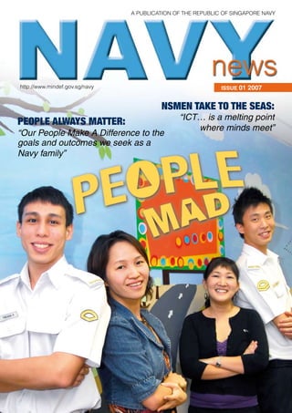 A PublicAtion of the RePublic of SingAPoRe nAvy




http://www.mindef.gov.sg/navy                                ISSUE 01 2007


                                         NsMeN tAke to the seAs:
                                               “ICT… is a melting point
PeoPle AlwAys MAtter:
                                                   where minds meet”
“Our People Make A Difference to the
goals and outcomes we seek as a
Navy family”
 