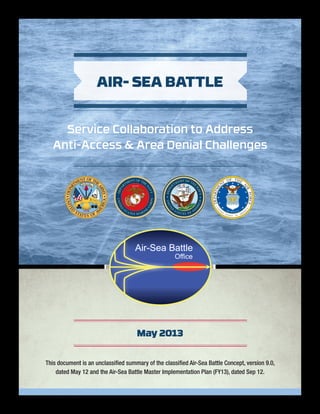 This document is an unclassified summary of the classified Air-Sea Battle Concept, version 9.0,
dated May 12 and the Air-Sea Battle Master Implementation Plan (FY13), dated Sep 12.
May 2013
AIR- SEA BATTLE
Service Collaboration to Address
Anti-Access & Area Denial Challenges
White
PantoneBlackC
PantoneReflexBlueC
Pantone 116C
Pantone 165C
Pantone 422C
Pantone 471C
Pantone 551C
 