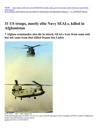 FROM: http://today.msnbc.msn.com/id/44043847/ns/today-today_news/t/us-troops-mostly-elite-navy-seals-killed-
afghanistan/#
In accordance with Federal Laws provided For Educational and Information Purposes – i.e. of PUBLIC Interest




31 US troops, mostly elite Navy SEALs, killed in
Afghanistan
7 Afghan commandos also die in attack; SEALs were from same unit
but not same team that killed Osama bin Laden




Peter Parks / AFP - Getty Images file
In this photograph taken on March 30, two U.S. army Chinook helicopters land at Kandahar airfield in southern Afghanistan.
msnbc.com staff and news service reports
updated 8/6/2011 8:23:04 PM ET
 